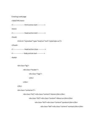 Creatinga webpage
<!DOCTYPE html>
<!---------------------htmlsectionstart------------->
<html>
<!---------------------headsectionstart------------->
<head>
<linkrel="stylesheet"type="text/css"href="style/style.css"/>
</head>
<!---------------------headsectionclose------------->
<!--------------------bodysectionstart------------->
<body>
<divclass="bg">
<divclass="header">
<divclass="logo">
</div>
</div>
</div>
<divclass="container1">
<divclass="bt1"><divclass="content">Home</div></div>
<divclass="bt2"><divclass="content">Aboutus</div></div>
<divclass="bt3"><divclass="content">product</div></div>
<divclass="bt4"><divclass="content">contact</div></div>
 