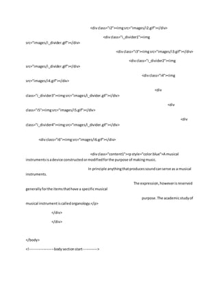 <divclass="i2"><imgsrc="images/i2.gif"></div>
<divclass="i_divider1"><img
src="images/i_divider.gif"></div>
<divclass="i3"><imgsrc="images/i3.gif"></div>
<divclass="i_divider2"><img
src="images/i_divider.gif"></div>
<divclass="i4"><img
src="images/i4.gif"></div>
<div
class="i_divider3"><imgsrc="images/i_divider.gif"></div>
<div
class="i5"><imgsrc="images/i5.gif"></div>
<div
class="i_divider4"><imgsrc="images/i_divider.gif"></div>
<divclass="i6"><imgsrc="images/i6.gif"></div>
<divclass="content1"><pstyle="color:blue">A musical
instrumentsisadevice constructedormodifiedforthe purpose of makingmusic.
In principle anythingthatproducessoundcanserve as a musical
instruments.
The expression,howeverisreserved
generallyforthe itemsthathave a specificmusical
purpose.The academicstudyof
musical instrumentiscalledorganology.</p>
</div>
</div>
</body>
<!--------------------bodysectionstart------------>
 