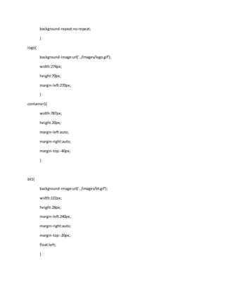 background-repeat:no-repeat;
}
.logo{
background-image:url('../images/logo.gif');
width:274px;
height:70px;
margin-left:270px;
}
.container1{
width:787px;
height:20px;
margin-left:auto;
margin-right:auto;
margin-top:-40px;
}
.bt1{
background-image:url('../images/bt.gif');
width:122px;
height:28px;
margin-left:240px;
margin-right:auto;
margin-top:-20px;
float:left;
}
 