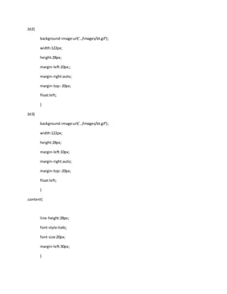 .bt2{
background-image:url('../images/bt.gif');
width:122px;
height:28px;
margin-left:10px;;
margin-right:auto;
margin-top:-20px;
float:left;
}
.bt3{
background-image:url('../images/bt.gif');
width:122px;
height:28px;
margin-left:10px;
margin-right:auto;
margin-top:-20px;
float:left;
}
.content{
line-height:28px;
font-style:italic;
font-size:20px;
margin-left:30px;
}
 