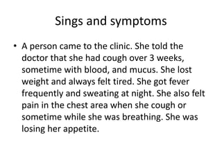 Sings and symptoms
• A person came to the clinic. She told the
doctor that she had cough over 3 weeks,
sometime with blood, and mucus. She lost
weight and always felt tired. She got fever
frequently and sweating at night. She also felt
pain in the chest area when she cough or
sometime while she was breathing. She was
losing her appetite.
 