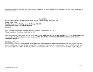 11 | P a g e
1500/Levine/TR 9:30-10:45
essays before beginning your first draft of Unit 1 essay. Summarize the literary analysis/thesis statement in all three essays and include on
discussion board.
Feb. 11, 2016
In Class: Sylvia Plath’s “Daddy” (poems begin on page 270 with Daddy, Read page 279
Video: Sylvia Plath
Reading Response# 7: Thinking About the Text p. 282 -283
Introduction to Poetry Criticism and Websites
Poetry.org
Pairs: Read and develop thesis statements for Essex Hemphill “Commitments” p. 578
Minnie Bruce Pratt, “Two Small-sized Girls” p. 581
Each group reads one critical essay from the section: LITERARY CRITICISM AND WORK ON SYLVIA PLATH Each group reads
one secondary text: Broe, Bundtzen, Axelord, Kendall 283- 293 FINDING AND INCORPORATING RESEARCH; READ
THROUGH SAMPLE
HW Reading: Chapter 4
Post second draft of Unit 1 Essay. Bring hard copy to class with Writing Center documentation and revisions in highlight. H.W Read through your peer
reviews carefully and from there develop a second draft of your essay. This second draft is due Tuesday, Feb. 16, 2016. Post on bb under
Unit 1, Essay 2 Be sure to follow the format guidelines that were distributed in class as a separate handout. Reminder: length 4-5 pages.
 