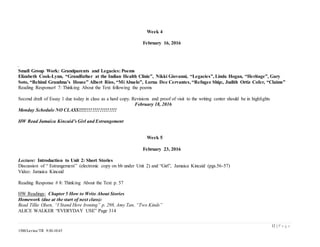 12 | P a g e
1500/Levine/TR 9:30-10:45
Week 4
February 16, 2016
.
Small Group Work: Grandparents and Legacies: Poems
Elizabeth Cook-Lynn, “Grandfather at the Indian Health Clinic”, Nikki Giovanni, “Legacies”, Linda Hogan, “Heritage”, Gary
Soto, “Behind Grandma’s House” Albert Rios, “Mi Abuelo”, Lorna Dee Cervantes, “Refugee Ship:, Judith Ortiz Cofer, “Claims”
Reading Response# 7: Thinking About the Text following the poems
Second draft of Essay 1 due today in class as a hard copy. Revisions and proof of visit to the writing center should be in highlights
February 18, 2016
Monday Schedule NO CLASS!!!!!!!!!!!!!!!!!!!!!
HW Read Jamaica Kincaid’s Girl and Estrangement
Week 5
February 23, 2016
Lecture: Introduction to Unit 2: Short Stories
Discussion of “ Estrangement” (electronic copy on bb under Unit 2) and “Girl”, Jamaica Kincaid (pgs.56-57)
Video: Jamaica Kincaid
Reading Response # 8: Thinking About the Text p. 57
HW Readings: Chapter 5 How to Write About Stories
Homework (due at the start of next class):
Read Tillie Olsen, “I Stand Here Ironing” p. 298, Amy Tan, “Two Kinds”
ALICE WALKER “EVERYDAY USE” Page 314
 