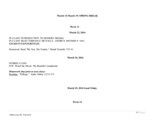 15 | P a g e
1500/Levine/TR 9:30-10:45
March 13-March 19: SPRING BREAK
Week 11
March 22, 2016
IN CLASS: INTRODUCTION TO MODERN DRAMA
IN CLASS: READ TERRANCE MCNALLY, ANDRE’S MOTHER P. 1601,
STUDENT CONFERENCES
Homework Read “My Son, The Fanatic,” Hanaif Kureishi 533-41
March 24, 2016
HYBRID CLASS
H.W. Watch the Movie: My Beautiful Launderette
Homework (due prior to next class):
Readings: “Killings,” Andre Dubus (1213-27)
March 25, 2016 Good Friday
Week 13
 