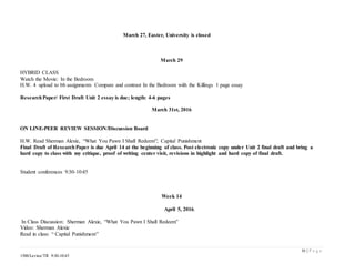 16 | P a g e
1500/Levine/TR 9:30-10:45
March 27, Easter, University is closed
March 29
HYBRID CLASS
Watch the Movie: In the Bedroom
H.W. 4 upload to bb assignments Compare and contrast In the Bedroom with the Killings 1 page essay
ResearchPaper/ First Draft Unit 2 essay is due; length: 4-6 pages
March 31st, 2016
ON LINE-PEER REVIEW SESSION/Discussion Board
H.W. Read Sherman Alexie, “What You Pawn I Shall Redeem”; Capital Punishment
Final Draft of ResearchPaper is due April 14 at the beginning of class. Post electronic copy under Unit 2 final draft and bring a
hard copy to class with my critique, proof of writing center visit, revisions in highlight and hard copy of final draft.
Student conferences 9:30-10:45
Week 14
April 5, 2016.
In Class Discussion: Sherman Alexie, “What You Pawn I Shall Redeem”
Video: Sherman Alexie
Read in class: “ Capital Punishment”
 