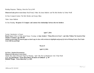17 | P a g e
1500/Levine/TR 9:30-10:45
Reading Response: Thinking About the Text p1449
Homework (due prior to next class): Read Sonny’s Blues By James Baldwin and The Rich Brother by Tobias Wolff
In Class Compare/Contrast The Rich Brother and Sonnys Blues
Video: James Baldwin
In Class Reading Response 13: Compare and contrast the relationships between the two brothers
April 7, 2016
Lecture: Introduction to Essays
Read Chapter 8 How to Write about Essays. Focusing on June Jordan’s “Many Rivers to Cross”, and Alice Walker,”In Search of Our
Mother’s Gardens” pgs 189-204
Submit second draft of research paper as hard copy in class with revisions in highlight and proof of visit to Writing Center. Post Under
Unit 2 BB Second Draft
Week 15
April 12, 2016
In-Class: Student Presentations
Homework (due prior to next class):
Submit final draft of Research Paper by Thursday, April 14th. Post on blackboard, Unit 2 Final Draft
H.W. Read Bell Hooks, “From Bone Black, Memories of Girlhood” p. 38*
Richard Wright, “From Black Boy” p. 1455
,
 