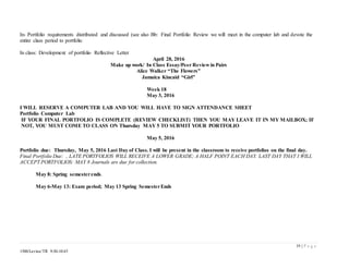 19 | P a g e
1500/Levine/TR 9:30-10:45
In- Portfolio requirements distributed and discussed (see also Bb: Final Portfolio Review we will meet in the computer lab and devote the
entire class period to portfolio
In class: Development of portfolio Reflective Letter
April 28, 2016
Make up work/ In Class Essay/Peer Review in Pairs
Alice Walker “The Flowers”
Jamaica Kincaid “Girl”
Week 18
May 3, 2016
I WILL RESERVE A COMPUTER LAB AND YOU WILL HAVE TO SIGN ATTENDANCE SHEET
Portfolio Computer Lab
IF YOUR FINAL PORTFOLIO IS COMPLETE (REVIEW CHECKLIST) THEN YOU MAY LEAVE IT IN MY MAILBOX; IF
NOT, YOU MUST COME TO CLASS ON Thursday MAY 5 TO SUBMIT YOUR PORTFOLIO
May 5, 2016
Portfolio due: Thursday, May 5, 2016 Last Day of Class. I will be present in the classroom to receive portfolios on the final day.
Final Portfolio Due: , LATE PORTFOLIOS WILL RECEIVE A LOWER GRADE; A HALF POINT EACH DAY. LAST DAY THAT I WILL
ACCEPT PORTFOLIOS: MAY 8 Journals are due for collection.
May 8: Spring semesterends.
May 6-May 13: Exam period; May 13 Spring SemesterEnds
 