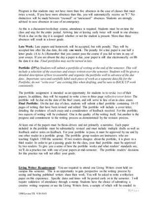 3 | P a g e
1500/Levine/TR 9:30-10:45
Program is that students may not have more than five absences in the case of classes that meet
twice a week,. If you have more absences than this, you will automatically receive an "F." No
distinction will be made between “excused” or “unexcused” absences. Students are strongly
advised to save absences in case of an emergency.
As this is a discussion/workshop course, attendance is required. Students must be on time for
class and stay for the entire period. Arriving late or leaving early twice will result in one absence.
Work is due on the day it is assigned whether or not the student is present. More than three
absences will result in a lower grade.
Late Work: Late papers and homework will be accepted, but with penalty. They will be
accepted late after the due date, for only one week . The penalty for a late paper is one half a
letter grade. (A to A-) Remember that you cannot pass the course if you fail to turn in any of
your essays. If you are absent the day a paper is due, your paper is still due electronically on Bb
the date it is due. Final portfolios may not be turned in late.
Portfolio (25%) Students will submit a portfolio of writing at the end of the semester. This will
include a selection of the exercises and essays written over the semester. Students will be given a
detailed description of how to assemble and organize the portfolio well in advance of the due
date. Important: save and carefully label each piece of work as a separate data file for the
Portfolio; do not “write over” any existing files when drafting, and be sure to BACK UP work
consistently.
The portfolio assignment is intended as an opportunity for students to re-revise two of their
papers. In addition, they will be required to write a two to three page reflective cover letter. The
portfolio will be due on the date of the final exam, and will serve in lieu of an in-class exam.
Final Portfolio: On the last day of class, students will submit a final portfolio containing 10-15
pages of writing that have been revised and edited. This portfolio will include a cover letter,
detailing the evolution of each essay and a consideration of feedback received. For this portfolio,
two aspects of writing will be evaluated. One is the quality of the writing itself, but another is the
progress and commitment to the writing process as demonstrated by the revision process.
At least one of the papers must be thesis-driven and not primarily a narrative. Each paper
included in the portfolio must be substantially revised and must include multiple drafts as well as
feedback and/or notes on feedback. For your portfolio to pass, it must be approved by me and by
one other reader in a portfolio group. The portfolio group readers are instructors who are
teaching English 1500 this semester. If two readers disagree about the portfolio, it is given to a
third reader. In order to get a passing grade for the class, your final portfolio must be approved
by two readers. To give you a sense of how the portfolio works and what readers’ standards are,
we’ll do a practice-run with one of your papers at mid-semester. The portfolio readers’ decisions
for this practice run will not affect your grade.
Living Writer Requirement: You are required to attend one Living Writers event held on
campus this semester. This is an opportunity to gain perspective on the writing process by
seeing and hearing published writers share their work. You will be asked to write a reflection
paper on this experience. Specific dates and times will be posted early on in the semester. I will
require validation of attendance through a stamp. Students have the choice of submitting a
creative writing response or use the Living Writers form, a sample of which will be emailed to
 