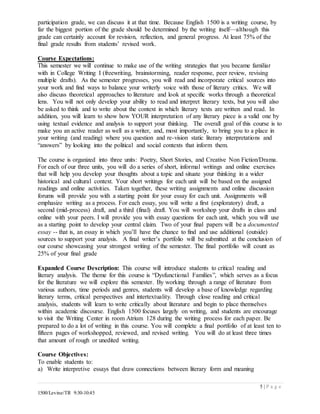 5 | P a g e
1500/Levine/TR 9:30-10:45
participation grade, we can discuss it at that time. Because English 1500 is a writing course, by
far the biggest portion of the grade should be determined by the writing itself—although this
grade can certainly account for revision, reflection, and general progress. At least 75% of the
final grade results from students’ revised work.
Course Expectations:
This semester we will continue to make use of the writing strategies that you became familiar
with in College Writing I (freewriting, brainstorming, reader response, peer review, revising
multiple drafts). As the semester progresses, you will read and incorporate critical sources into
your work and find ways to balance your writerly voice with those of literary critics. We will
also discuss theoretical approaches to literature and look at specific works through a theoretical
lens. You will not only develop your ability to read and interpret literary texts, but you will also
be asked to think and to write about the context in which literary texts are written and read. In
addition, you will learn to show how YOUR interpretation of any literary piece is a valid one by
using textual evidence and analysis to support your thinking. The overall goal of this course is to
make you an active reader as well as a writer, and, most importantly, to bring you to a place in
your writing (and reading) where you question and re-vision static literary interpretations and
“answers” by looking into the political and social contexts that inform them.
The course is organized into three units: Poetry, Short Stories, and Creative Non Fiction/Drama.
For each of our three units, you will do a series of short, informal writings and online exercises
that will help you develop your thoughts about a topic and situate your thinking in a wider
historical and cultural context. Your short writings for each unit will be based on the assigned
readings and online activities. Taken together, these writing assignments and online discussion
forums will provide you with a starting point for your essay for each unit. Assignments will
emphasize writing as a process. For each essay, you will write a first (exploratory) draft, a
second (mid-process) draft, and a third (final) draft. You will workshop your drafts in class and
online with your peers. I will provide you with essay questions for each unit, which you will use
as a starting point to develop your central claim. Two of your final papers will be a documented
essay -- that is, an essay in which you’ll have the chance to find and use additional (outside)
sources to support your analysis. A final writer’s portfolio will be submitted at the conclusion of
our course showcasing your strongest writing of the semester. The final portfolio will count as
25% of your final grade
Expanded Course Description: This course will introduce students to critical reading and
literary analysis. The theme for this course is “Dysfunctional Families”, which serves as a focus
for the literature we will explore this semester. By working through a range of literature from
various authors, time periods and genres, students will develop a base of knowledge regarding
literary terms, critical perspectives and intertextuality. Through close reading and critical
analysis, students will learn to write critically about literature and begin to place themselves
within academic discourse. English 1500 focuses largely on writing, and students are encourage
to visit the Writing Center in room Atrium 128 during the writing process for each paper. Be
prepared to do a lot of writing in this course. You will complete a final portfolio of at least ten to
fifteen pages of workshopped, reviewed, and revised writing. You will do at least three times
that amount of rough or unedited writing.
Course Objectives:
To enable students to:
a) Write interpretive essays that draw connections between literary form and meaning
 