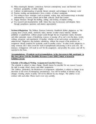 6 | P a g e
1500/Levine/TR 9:30-10:45
b) Make meaningful thematic connections between contemporary issues and literature from
historical, geographic, or ethnic origins
c) Cultivate an understanding of specific literary elements and techniques in a literary work
d) Practice reading and interpretation from a variety of critical standpoints
e) Use writing-to-learn strategies (such as journals, writing logs, and brainstorming) to develop
understanding of course content and to think critically about that content
f) Engage literature through the drafting, editing, and revising of student writing
g) Use research and documentation skills where they may be necessary and integrate them
through paraphrase, quotation and citation appropriately.
Section 6:Plagiarism: The William Paterson University Handbook defines plagiarism as, “the
copying from a book, article, notebook, video, internet or other source material, whether
published or unpublished, without proper credit through the use of quotation marks, footnotes
and other customary means of identifying sources, or passing off as one’s own the ideas, words,
writings, programs, and experiments of another, whether or not such actions are intentional or
unintentional. Plagiarism also includes submitting, without the consent of the professor, an
assignment already tendered for academic credit in another course.” In other words, plagiarism is
using someone else’s ideas (word for work or paraphrased) and passing it off as your own. All
instances of plagiarism will result in an F for the assignment, and possibly the course, and will be
reported to the Dean.
Accommodations: If students need accommodations in the classroom to fully participate in
this class, please visit the Disability Resource Center (DRC) which is located in
Syllabus Caveat:
Schedule of Reading & Writing Assignments/Cancelled Classes
This schedule is subject to minor change. Should classes be cancelled for any reason, I reserve
the right to assign virtual classes and online assignments.
This syllabus, particularly the Breakdown of Assignments addendum, is subject to change at my
discretion in the event of extenuating circumstances. You will be notified in advance of any
changes. Grading criteria or policy will not be affected by any changes. The syllabus is our
contract with each other. Please read it over very carefully.
 