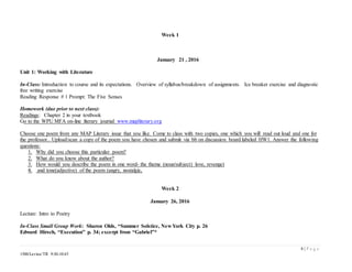 8 | P a g e
1500/Levine/TR 9:30-10:45
Week 1
January 21 , 2016
Unit 1: Working with Literature
In-Class: Introduction to course and its expectations. Overview of syllabus/breakdown of assignments. Ice breaker exercise and diagnostic
free writing exercise
Reading Response # 1 Prompt: The Five Senses
Homework (due prior to next class):
Readings: Chapter 2 in your textbook
Go to the WPU MFA on-line literary journal www.mapliterary.org
Choose one poem from any MAP Literary issue that you like. Come to class with two copies, one which you will read out loud and one for
the professor.. Upload/scan a copy of the poem you have chosen and submit via bb on discussion board labeled HW1. Answer the following
questions:
1. Why did you choose this particular poem?
2. What do you know about the author?
3. How would you describe the poem in one word- the theme (noun/subject) love, revenge)
4. and tone(adjective) of the poem (angry, nostalgic,
Week 2
January 26, 2016
Lecture: Intro to Poetry
In-Class Small Group Work: Sharon Olds, “Summer Solstice, New York City p. 26
Edward Hirsch, “Execution” p. 34; excerpt from “Gabriel”*
 