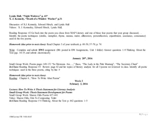 9 | P a g e
1500/Levine/TR 9:30-10:45
Lynda Hull, “Night Waitress” p. 43*
X. J. Kennedy, “Death of a Window Washer” p.31
Discussion of X.J. Kennedy, Edward Hirsch, and Lynda Hull
Videos: X. J. Kennedey, Edward Hirsch, Lynda Hull,
Reading Response #2 Go back into the poem you chose from MAP Literary and one of these four poems that your group discussed, .
Identify the poetic techniques (similie, metaphor, rhyme, stanzas, meter, alliteration, personification, enjambment, assonance, consonance)
used in the two poems.
Homework (due prior to next class): Read Chapter 3 of your textbook p. 49-50, 57-70, p. 74
Write: Complete and submit HW2 assignment (Bb: posted in HW Assignments, Unit 1 folder) Answer questions 1-9 Thinking About the
Text pgs. 34-35, and submit electronically
January 28th, 2016
Small Group Work: Poems pages 149-151 “So Mexicans Are….,” Baca, “The Lady in the Pink Mustang”, “The Secretary Chant”
In-Class: Reading Response #3 Review page 42 and list topics of literary analysis for all 3 poems we reviewed in class. Identify all poetic
techniques used in the three poems, citing by line #
Homework (due prior to next class):
Reading: Chapter 6 , “How To Write Abut Poems”
Week 3
February 2, 2016
Lecture: How To Write A Thesis Statement for Literary Analysis
Small Group Work: Thesis Statement Development for Poems
Small Group Work: Sharon Olds Poems 437-441
Video: Sharon Olds, Ode To Composting Toilet
In-Class: Reading Response # 4 Thinking About the Text p. 442 questions 1-5
 