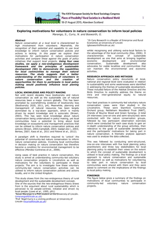 1
Exploring motivations for volunteers in nature conservation to inform local policies
Marango, S., Curry, N. and Bosworth, G.
Abstract
Nature conservation at a local level is characterised by
high involvement from volunteers. Meanwhile, the
recognition of their potential and capability to use local
knowledge to inform nature conservation policies and
actions is lacking. In this paper we explore their
motivations for participation in nature conservation
activities and compare these against the goals of policy
initiatives that support local projects. Using four case
studies, we apply a neo-endogenous development
framework and the principles of sustainable
development (SD) to demonstrate the capabilities
for local communities to manage their natural
resources. The study suggests that a better
understanding of the motivations of volunteers in
nature conservation and the creation of
opportunities for them to participate in local policy
making would positively influence local planing
policies.
LOCAL KNOWLEDGE AND POLICY MAKING
Not until recent decades have biodiversity and nature
conservation as well as the sustainable use of natural
resources been a major concern globally. This has been
prompted by overwhelming evidence of biodiversity loss
(Biodiversity 2020, 2011, p4). Meanwhile, planning and
management of natural resources has been largely
dominated by a top-down approach, which is mainly
driven by expert knowledge and is autocratic (Brown,
2003). This has seen local knowledge about nature
conservation being undervalued in policy making, yet local
communities have a potential to bring about local
knowledge on ecosystems and management practices that
can be utilised to inform nature conservation policies and
actions (Brown, 2003;Campbell, 2003; Gadgil eta l., 2003;
Berkes, 2007; Kass et al., 2011 and Fetene et al., 2012).
A paradigm shift is therefore required to ‘unlock’ the
potential of community-led nature conservation to inform
nature conservation policies. Involving local communities
in decision making on nature conservation has therefore
become a condition for environmental management to be
effective (Mendez-Contreras et al., 2008).
Using cases of best practice in nature conservation, this
study is aimed at understanding community-led voluntary
nature conservation projects in Lincolnshire as well as
motivations for the volunteers to participate in these
projects. The aim is to investigate how these voluntary
community-led nature conservation activities can be
utilised to inform nature conservation policies and actions
locally, and in the United Kingdom.
This study draws from the neo-endogenous theory of rural
development and the sustainable development concept.
One of the sources that the neo-endogenous theory draws
from is the argument about rural sustainability which is
perceived to be people-centred, initiated and driven by
local people (Lowe et al., 1995, p91)
1
Susan Marango is a PhD student at the University of Lincoln.
(smarango@lincoln.ac.uk)
2
Prof Nigel Curry is a visiting professor at University of
Lincoln (ncurry@lincoln.ac.uk)
3
Dr Gary Bosworth is a Reader of Enterprise and Rural
Economies at University of Lincoln
(gbosworth@lincoln.ac.uk)
whilst recognising and utilising extra-local factors to
the advantage of the local community (Ray, 2006). It
charactererises the concept of sustainable
development as one that aims at bringing together
economic development and environmental
conservation. Sustainable development also
advocates for viable localities and communities that
can maintain the environmental and economic
activities.
RESEARCH APPROACH AND METHODS
Nature conservation policy documents at local,
national and regional level were evaluated in relation
to sustainability and some weaknesses were identified
in addressing the themes of sustainable development.
These included failure of the Habitat Directive and the
Birds Directive to explicitly address the theme on
intra and inter-generational equity to natural
resources.
Four best practices in community-led voluntary nature
conservation cases were then studied in the
Lincolnshire. These were Stamford Community
Orchard group, Nettleham Woodland Trust (NWT),
Friends of Bourne Wood and Green Synergy. A total
24 interviews (one-on-one and semi-structured) were
conducted with the nature conservation groups,
followed by two participant observation exercises
which were conducted for each case study to gain an
in-depth understanding of the group activities, their
relevance to the goals of sustainable development
and the participants’ motivations for taking part in
nature conservation. A thematic analysis approach
was used to analyse the data collected.
This was followed by conducting semi-structured,
one-on-one interviews with five local planning policy
practitioners and three key stakeholders for local
planning policy to establish their views on the extent
to which the concept of sustainable development is
utilised in local policy making. The findings on a local
approach to nature conservation and sustainable
development as well as motivations for volunteering
to take part in nature conservation by local
communities were shared with them and they were
asked to comment on the implications of the findings
to local policy making.
FINDINGS
The figure below gives a summary of the findings on
motivations of local communities to participate in
community-led voluntary nature conservation
projects.
 