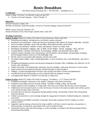 Renée Donaldson
1288 Witmer Road, Petersburg, ON | 647.296.2349 | rdonald6@uwo.ca
Certification
Ontario College of Teacher’s Certification, Expected April 2017
 French as a Second Language – Grade 4 through 10
Education
Western University, London, ON
Bachelor of Education, Junior/Intermediate, French as a Second Language, Expected April 2017
Wilfrid Laurier University, Waterloo, ON
Honours Bachelor of Arts, French major, Spanish minor, April 2015
Teaching Experience
Student Teacher: Baden P.S.,Baden,ON; Grade 6 French Immersion; March-April 2016
 Demonstrated familiarity and adherence to the School's mission and goals
 Promoted a safe and inclusive school and classroom environment that supports the School's philosophy and goals.
 Met each students' individual needs while providing differentiated learning when needed.
 Instructed and motivated students to learn and practice French on a daily basis.
 Developed and planned engaging units in Math, Social Studies, French, Language, Gym, and Art.
 Created effective learning environment by developing detailed and structured lesson plans.
 Adapted to grade 6 learning cycles and promoted a growth mindset with prompting and questioning techniques
that encouraged students to persevere with challenging tasks.
 Met the needs of each student while planning with the end in mind.
 Developed student abilities while creating opportunities to move around the class, work individually, and work in
groups.
 Strengthened pedagogical practice and classroom management strategies while establishing clear objectives for all
lessons, units and projects.
 Utilized knowledge of developmentally appropriate practices including small group instruction to teach content.
 Observed and assessed student performance and kept thorough records of progress.
 Willingly accepted and implemented all advice and coaching from fellow teachers and administrators
 Attended all team and staff meetings as well as all professional development sessions.
 Accompanied the Baden P.S. Grade 8 Year End Trip as a Supervisor
Student Teacher: Baden P.S.,Baden,ON; Grade 8 Language, 7/8 Guidance, 1/2 2/3 Drama; Fall 2015
 Established meaningful connections to the students, colleagues, and school environment
 Facilitated lessons plans geared to develop students’ strength in reading, writing, and oral skills
 Guided students in their acquisition of writing skills with a focus on activities that develop concrete strategies
 Collaborated with Associate Teacher as well as the Resource Teacher to develop lesson plans and activities geared
to the specific learning styles in the class
 Executed effective classroom management through problem-solving and attention to detail with each particular
classroom dynamic
 Utilized assessment for, of, and as learning through the engagement of formative feedback leading into summative
assessment
 Accommodated and modified curriculum to maximize the learning experience for ELL students, as well as
students on IEP’s
 Supported students learning achievement by being available at all times to answer questions, ask questions to
deepen learning, develop ideas, and continue their work on nutrition breaks
 Attended all school events and staff meetings, as well as attending a workshop at the Waterloo Region District
School Board Head Office
 