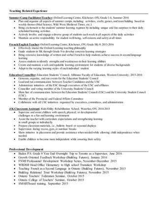 Teaching Related Experience
Summer Camp Facilitator/Teacher: Oxford Learning Centre, Kitchener, ON; Grade 1-6, Summer 2016
 Plan and organize all aspects of summer camps, including: activities, crafts,games, and team building based on
weekly themes (Mad Science, Wild West,Medieval Times, etc.)
 Bring excitement to the students' summer learning regimen by including unique and fun surprises to their daily
scheduled learning activities
 Actively involve and engage a diverse group of students each week in all aspects of the daily activities
 Maintain an active responsibility for student well-being, self-esteem,and safety at all times
French/English Teacher: Oxford Learning Centre, Kitchener, ON; Grade SK-9; 2013-2016
 Effectively master the Oxford Learning teaching philosophy
 Guide students in SK through Grade 9 to develop concrete learning strategies
 Bring extensive knowledge of written and verbal French to help students achieve success in second language
learning
 Assess students to identify strengths and weaknesses in their learning abilities
 Create and maintain a safe and equitable learning environment for students of diverse backgrounds
 Adapt to the varying learning styles of each individual student
Education Councillor: Education Students’ Council; Althouse Faculty of Education, Western University; 2015-2016
 Generate,organize, and run events for the Education Students' Council
 Lead and run communication between Teacher Candidates and the USC
 Administrate initiatives of the ESC through executives of the USC and affiliates
 Councillor and voting member of the University Students' Council
 Main line of communication between the Education Students' Council (ESC) and the University Student Council
(USC)
 Member of the Provincial and FederalAffairs Committee
 Collaborate with all USC initiatives organized by executives, committees, and administration
J/K Classroom Assistant: KidsAbility Rehabilitation School, Waterloo, ON; 2014-2015
 Supervise and assist children with speech, physical, or developmental
challenges in a fun and learning environment
 Assist the teacher with curriculum expectations and strengthening learning
in small groups or individually
 Prepare classroom materials, i.e., bulletin board or seasonal displays
 Supervision during recess,gym, or nutrition breaks
 Show initiative in placement and provide assistance when needed while allowing child independence when
needed
 Enable children to become more independent while ensuring their safety
Professional Development
 Baden P.S. Grade 8 Year End Overnight Trip to Toronto as a Supervisor, June 2016
 Growth Oriented Feedback Workshop (Building Futures), January 2016
 FNMI Professional Development Workshop Series, November-December 2015
 WRDSB Head Office Elementary to High school Transition Workshop
 Teaching French as a Second Language in Ontario (Building Futures), November 2015
 Building Relational Trust Workshop (Building Futures), November 2015
 Ontario Teachers’ Federation Seminar, October 2015
 Ontario College of Teachers’ Seminar, October 2015
 SMARTboard training, September 2015
 