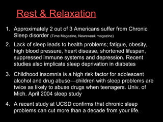 Rest & Relaxation
1. Approximately 2 out of 3 Americans suffer from Chronic
Sleep disorder (Time Magazine, Newsweek magazine)
2. Lack of sleep leads to health problems; fatigue, obesity,
high blood pressure, heart disease, shortened lifespan,
suppressed immune systems and depression. Recent
studies also implicate sleep deprivation in diabetes
3. Childhood insomnia is a high risk factor for adolescent
alcohol and drug abuse—children with sleep problems are
twice as likely to abuse drugs when teenagers. Univ. of
Mich. April 2004 sleep study
4. A recent study at UCSD confirms that chronic sleep
problems can cut more than a decade from your life.
 