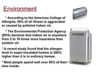 Environment
* According to the American College of
Allergies, 50% of all illness is aggravated
or caused by polluted indoor air.
* The Environmental Protection Agency
(EPA) declares that indoor air is anywhere
from 2 to 10 times more hazardous than
outdoor air.
* A recent study found that the allergen
level in super-insulated homes is 200%
higher than it is in ordinary homes.
* Most people spend well over 90% of their
time inside.
 