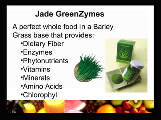Jade GreenZymes
A perfect whole food in a Barley
Grass base that provides:
•Dietary Fiber
•Enzymes
•Phytonutrients
•Vitamins
•Minerals
•Amino Acids
•Chlorophyl
 