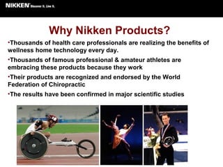 Why Nikken Products?
•Thousands of health care professionals are realizing the benefits of
wellness home technology every day.
•Thousands of famous professional & amateur athletes are
embracing these products because they work
•Their products are recognized and endorsed by the World
Federation of Chiropractic
•The results have been confirmed in major scientific studies
 
