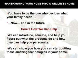 TRANSFORMING YOUR HOME INTO A WELLNESS HOME
•You have to be the one who decides what
your family needs….
•…Now… and in the future
Here’s How We Can Help
•We can introduce, educate, and help you
figure out what the products do and how
they can help you personally.
•We can show you how you can start putting
these amazing technologies in your home.
 