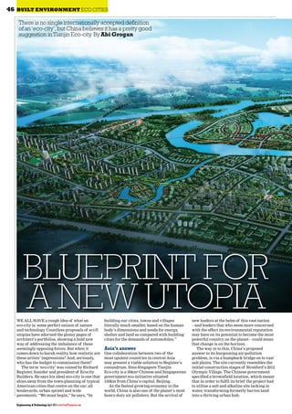 Engineering & Technology April 2013 www.EandTmagazine.com
46 BUILT ENVIRONMENT ECO CITIES
WE ALL HAVE a rough idea of what an
eco-city is: some perfect unison of nature
and technology. Countless proposals of sci-fi
utopias have adorned the glossy pages of
architect’s portfolios, showing a bold new
way of addressing the imbalance of these
seemingly opposing forces. But when it
comes down to harsh reality, how realistic are
these artists’ impressions? And, seriously,
who has the budget to commission them?
The term ‘eco-city’ was coined by Richard
Register, founder and president of Ecocity
Builders. He says his ideal eco-city is one that
shies away from the town-planning of typical
American cities that centre on the car; all
boulevards, urban sprawl and wide
pavements. “We must begin,” he says, “by
building our cities, towns and villages
literally much smaller, based on the human
body’s dimensions and needs for energy,
shelter and land as compared with building
cities for the demands of automobiles.”
Asia’s answer
One collaboration between two of the
most opulent countries in central Asia
may present a viable solution to Register’s
conundrum. Sino-Singapore Tianjin
Eco-city is a 30km2
Chinese and Singaporean
government eco-initiative situated
150km from China’s capital, Beijing.
As the fastest growing economy in the
world, China is also one of the planet’s most
heavy-duty air polluters. But the arrival of
new leaders at the helm of this vast nation
– and leaders that who seem more concerned
with the effect its environmental reputation
may have on its potential to become the most
powerful country on the planet – could mean
that change is on the horizon.
The way in to this, China’s proposed
answer to its burgeoning air-pollution
problem, is via a humpback bridge on to vast
salt plains. The site currently resembles the
initial construction stages of Stratford’s 2012
Olympic Village. The Chinese government
specified a brownfield location, which meant
that in order to fulfil its brief the project had
to utilise a salt and alkaline site lacking in
water, transforming formerly barren land
into a thriving urban hub.
There is no single internationally accepted definition
of an‘eco-city’,but China believes it has a pretty good
suggestion inTianjin Eco-city. ByAbi Grogan
BLUEPRINT FOR
A NEW UTOPIA
 
