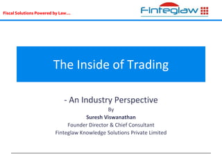 Fiscal Solutions Powered by Law…
The Inside of Trading
- An Industry Perspective
By
Suresh Viswanathan
Founder Director & Chief Consultant
Finteglaw Knowledge Solutions Private Limited
 