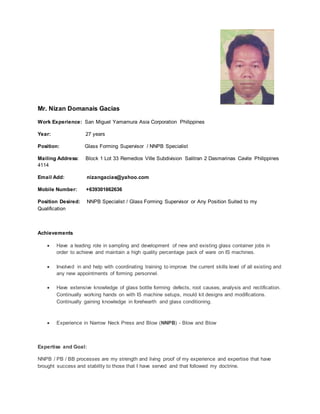 Mr. Nizan Domanais Gacias
Work Experience: San Miguel Yamamura Asia Corporation Philippines
Year: 27 years
Position: Glass Forming Supervisor / NNPB Specialist
Mailing Address: Block 1 Lot 33 Remedios Ville Subdivision Salitran 2 Dasmarinas Cavite Philippines
4114
Email Add: nizangacias@yahoo.com
Mobile Number: +639301662636
Position Desired: NNPB Specialist / Glass Forming Supervisor or Any Position Suited to my
Qualification
Achievements
 Have a leading role in sampling and development of new and existing glass container jobs in
order to achieve and maintain a high quality percentage pack of ware on IS machines.
 Involved in and help with coordinating training to improve the current skills level of all existing and
any new appointments of forming personnel.
 Have extensive knowledge of glass bottle forming defects, root causes, analysis and rectification.
Continually working hands on with IS machine setups, mould kit designs and modifications.
Continually gaining knowledge in forehearth and glass conditioning.
 Experience in Narrow Neck Press and Blow (NNPB) - Blow and Blow
Expertise and Goal:
NNPB / PB / BB processes are my strength and living proof of my experience and expertise that have
brought success and stability to those that I have served and that followed my doctrine.
 