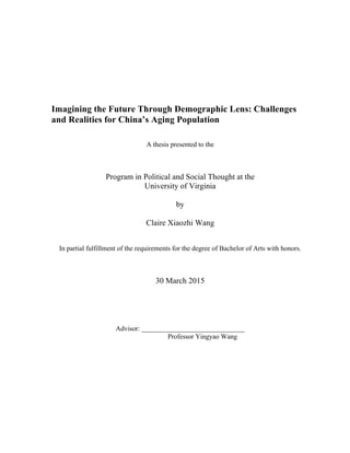Imagining the Future Through Demographic Lens: Challenges
and Realities for China’s Aging Population
A thesis presented to the
Program in Political and Social Thought at the
University of Virginia
by
Claire Xiaozhi Wang
In partial fulfillment of the requirements for the degree of Bachelor of Arts with honors.
30 March 2015
Advisor: ______________________________
Professor Yingyao Wang
 