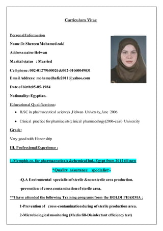 Curriculum Vitae
Personal Information
Name:Dr.ShereenMohamed zaki
Address:cairo-Helwan
Marital status : Married
Cell phone: 002-01279600026&002-01060049031
Email Address: mohamedhafiz2011@yahoo.com
Date of birth:05-05-1984
Nationality: Egyptian.
Educational Qualifications:
 B.SC in pharmaceutical sciences ,Helwan University,June 2006
 Clinical practice for pharmacists(clinical pharmacology)2006-cairo Univercity
Grade:
Very good with Honor ship
III. ProfessionalExperience :
1-Memphis co. for pharmaceuticals &chemicalInd.-Egypt from 2012 till now
*Quality assurance specialist:-
-Q.A Enviromental specialistofsterile &non-sterile area production.
-prevention of cross contaminationof sterile area.
**I have attended the following Training programs from the HOLDI PHARMA :
1-Preventionof cross-contaminationduring of sterile production area.
2-Microbiologicalmonitoring (Media fill-Disinfectant efficiencytest)
 