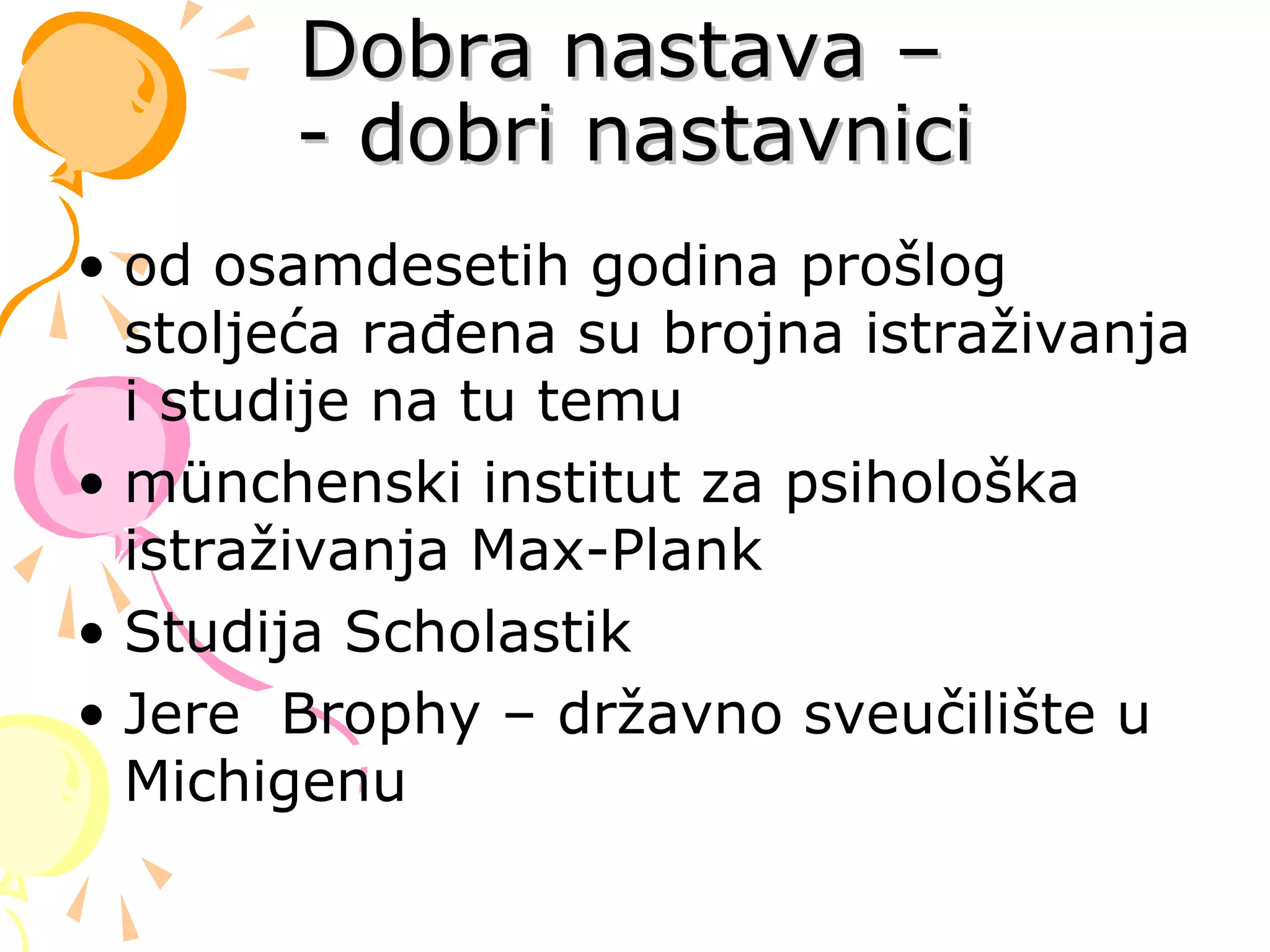 Dobra nastava –Dobra nastava –
- dobri nastavnici- dobri nastavnici
• od osamdesetih godina prošlog
stoljeća rađena su brojna istraživanja
i studije na tu temu
• münchenski institut za psihološka
istraživanja Max-Plank
• Studija Scholastik
• Jere Brophy – državno sveučilište u
Michigenu
 