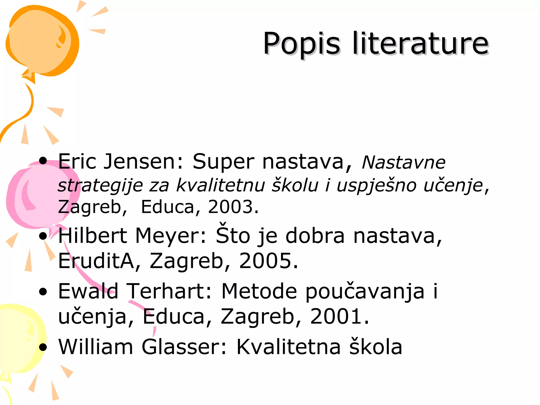Popis literaturePopis literature
• Eric Jensen: Super nastava, Nastavne
strategije za kvalitetnu školu i uspješno učenje,
Zagreb, Educa, 2003.
• Hilbert Meyer: Što je dobra nastava,
EruditA, Zagreb, 2005.
• Ewald Terhart: Metode poučavanja i
učenja, Educa, Zagreb, 2001.
• William Glasser: Kvalitetna škola
 