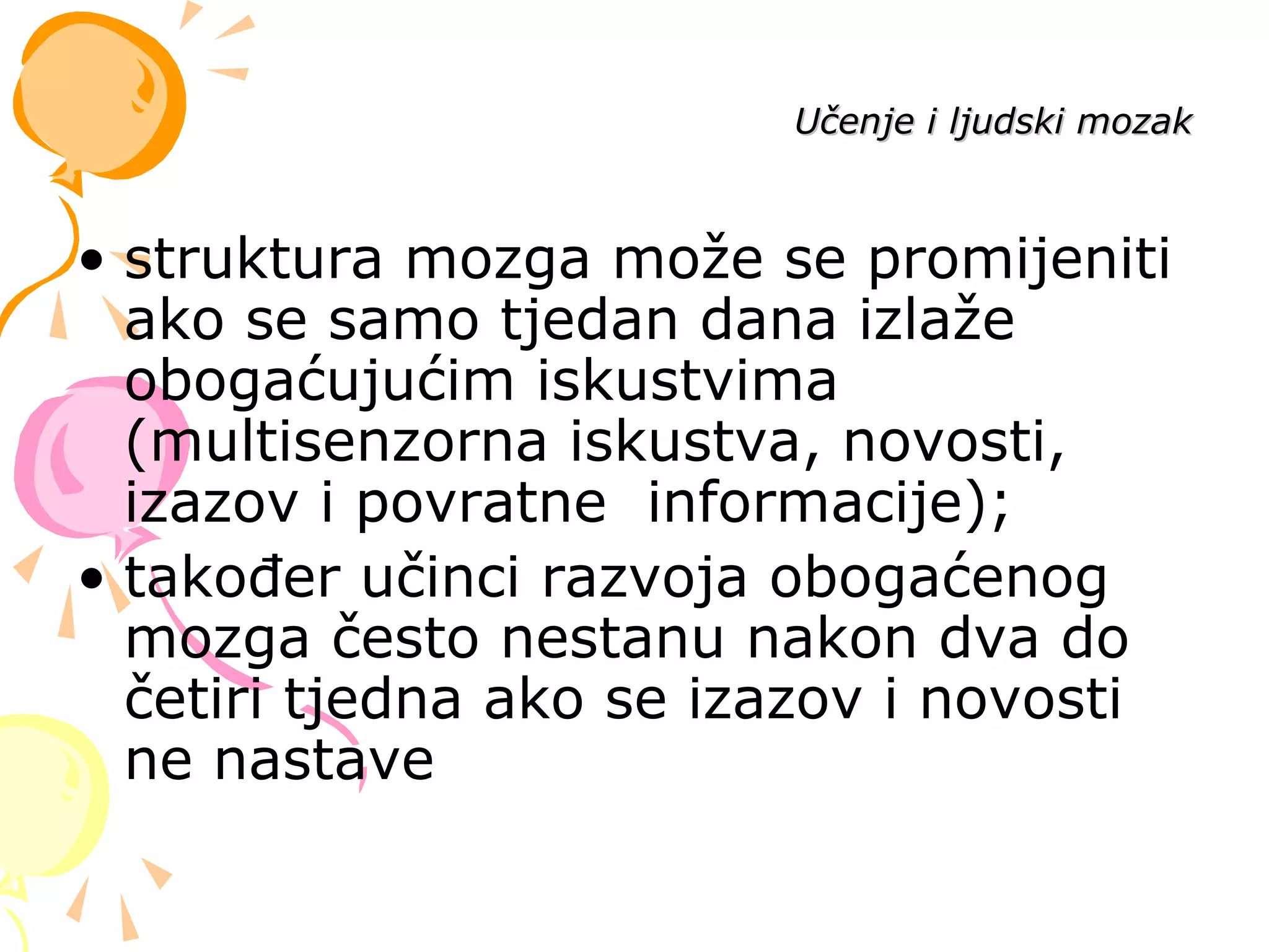 • struktura mozga može se promijeniti
ako se samo tjedan dana izlaže
obogaćujućim iskustvima
(multisenzorna iskustva, novosti,
izazov i povratne informacije);
• također učinci razvoja obogaćenog
mozga često nestanu nakon dva do
četiri tjedna ako se izazov i novosti
ne nastave
Učenje i ljudski mozakUčenje i ljudski mozak
 