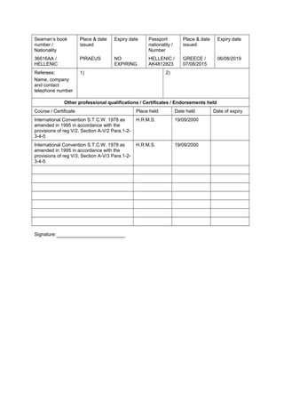 Seaman’s book
number /
Nationality
Place & date
issued
Expiry date Passport
nationality /
Number
Place & date
issued
Expiry date
36616AA /
HELLENIC
PIRAEUS NO
EXPIRING
HELLENIC /
AK4812823
GREECE /
07/08/2015
06/08/2019
Referees:
Name, company
and contact
telephone number
1)       2)      
Other professional qualifications / Certificates / Endorsements held
Course / Certificate Place held Date held Date of expiry
International Convention S.T.C.W. 1978 as
amended in 1995 in accordance with the
provisions of reg V/2, Section A-V/2 Para.1-2-
3-4-5
H.R.M.S. 19/09/2000      
International Convention S.T.C.W. 1978 as
amended in 1995 in accordance with the
provisions of reg V/3, Section A-V/3 Para.1-2-
3-4-5
H.R.M.S. 19/09/2000      
                       
                       
                       
                       
                       
                       
                       
Signature:
 