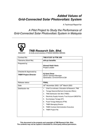 This document is the property and copyright of TNB Research Sdn. Bhd.
The contents may not be copied or disclosed to a third party without permission.
Added Values of
Grid-Connected Solar Photovoltaic System
A Technical Report for
A Pilot Project to Study the Performance of
Grid-Connected Solar Photovoltaic System in Malaysia
TNB Research Sdn. Bhd.
RESEARCH (A wholly owned subsidiary of TENAGA NASIONAL BERHAD)
Contract No. TNB 973/97 & PTM 3/99
Filename (Word file) ahh-pv benefits
Prepared by
Ahmad Hadri Haris
Project Leader
Checked & Approved by
TNBR Project Director
Hj Azmi Omar
Senior General Manager
Generation, Environment & QA
Release status FINAL
Date 30th
November 2002 / 24th
March 2003
Distribution list 1. Chief Co-ordinator, Education & Research, TNB
2. Tenaga Nasional Berhad (Corporate Affairs)
3. TNB Distribution Sdn Bhd (TNBD)
4. Electricity Supply Industry Trust Account (MESITA)
5. Suruhanjaya Tenaga (ST)
6. Pusat Tenaga Malaysia (PTM)
7. TNBR Managing Director
8. TNBR Contract Administration Executive
9. TNBR Project File
Digitally signed
by Hadri HarisSignature Not
Verified
 