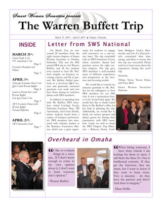 The Warren Buffett Trip
Smart Woman Securities presents
INSIDE
MARCH 31st:
Union Pacific Visit
TD Ameritrade Visit
Page 2
Executives Reception and
Dinner
Page 3
APRIL 1st:
Nebraska Furniture Mart Visit
Q&A with Warren Buffett
Page 4
Lunch at Piccolo Pete’s with
Warren Buffett
ConAgra Foods Visit
Page 5
SWS Exclusive Dinner with
Warren Buffett
Personal Reflection
Page 6
APRIL 2nd:
SWS Interactive Event
Page 7
On March 31st, we wel-
comed 20 members from the
eight current chapters of Smart
Woman Securities to Omaha,
Nebraska. This was the fifth
annual SWS trip to visit Warren
Buffett, and all the students
were excited to hear Mr. Buf-
fett's insights on business, in-
vesting, careers, and life in gen-
eral. Mr. Buffett fielded ques-
tions in a two-hour Q&A ses-
sion and graciously answered
questions over steak and root
beer floats during an exclusive
dinner with SWS members.
In addition to spending time
with Mr. Buffett, SWS mem-
bers visited ConAgra Foods,
Nebraska Furniture Mart, TD
Ameritrade, and Union Pacific,
where students heard from a
variety of business profession-
als. SWS members also inter-
acted with industry leaders at
the Business Executives Din-
ner, which was a great oppor-
tunity for students to engage
with executives on a one-on-
one basis. The trip concluded
with an SWS Interactive Event,
where members shared best
practices across the eight cur-
rent chapters. The trip gave
SWS members a well-rounded
sense of different experiences
and perspectives in the busi-
ness and investing worlds.
We would like to extend our
sincerest gratitude to Mr. Buf-
fett for his willingness to host
SWS members for our fifth
visit. It was a tremendous hon-
or to be invited back again. We
would also like to thank Carrie
Kizer in Mr. Buffett‘s office for
her help in planning the trip.
Additionally, we would like to
thank our various speakers and
dinner guests for sharing their
experiences with SWS mem-
bers. Lastly, we wish to thank
the SWS Chapter Trip Direc-
tors – Rebecca Horne, Ford-
ham; Bridgette Taylor, Dart-
mouth; and Lisa Yu, Harvard –
who committed their time,
energy, and ideas to ensure that
this trip was successful. Please
read on to learn more about the
experiences during this year‘s
trip.
Sincerely,
Tiffany Niver, Teresa Hsiao,
and Tracy Britt
Smart Woman Securities
National
Let ter fro m SWS Nat io nal
March 31, 2011 - April 2, 2011  Omaha, Nebraska
Overheard in Omaha
“I like to evaluate
things in a vacu-
um... If I don‘t know
enough to come to
my own opinion
about it, I don‘t want
to learn someone
else‘s opinion.‖
- Warren Buffett
“When hiring someone, I
have three criteria I am
looking for them to meet. I
call them the three I's. One is
intellectual curiosity. If they
get the interview, they are
smart, but I want to know if
they want to learn more.
Two is intensity - do they
have the passion and drive?
And three is integrity.‖
- Dean Hollis
 