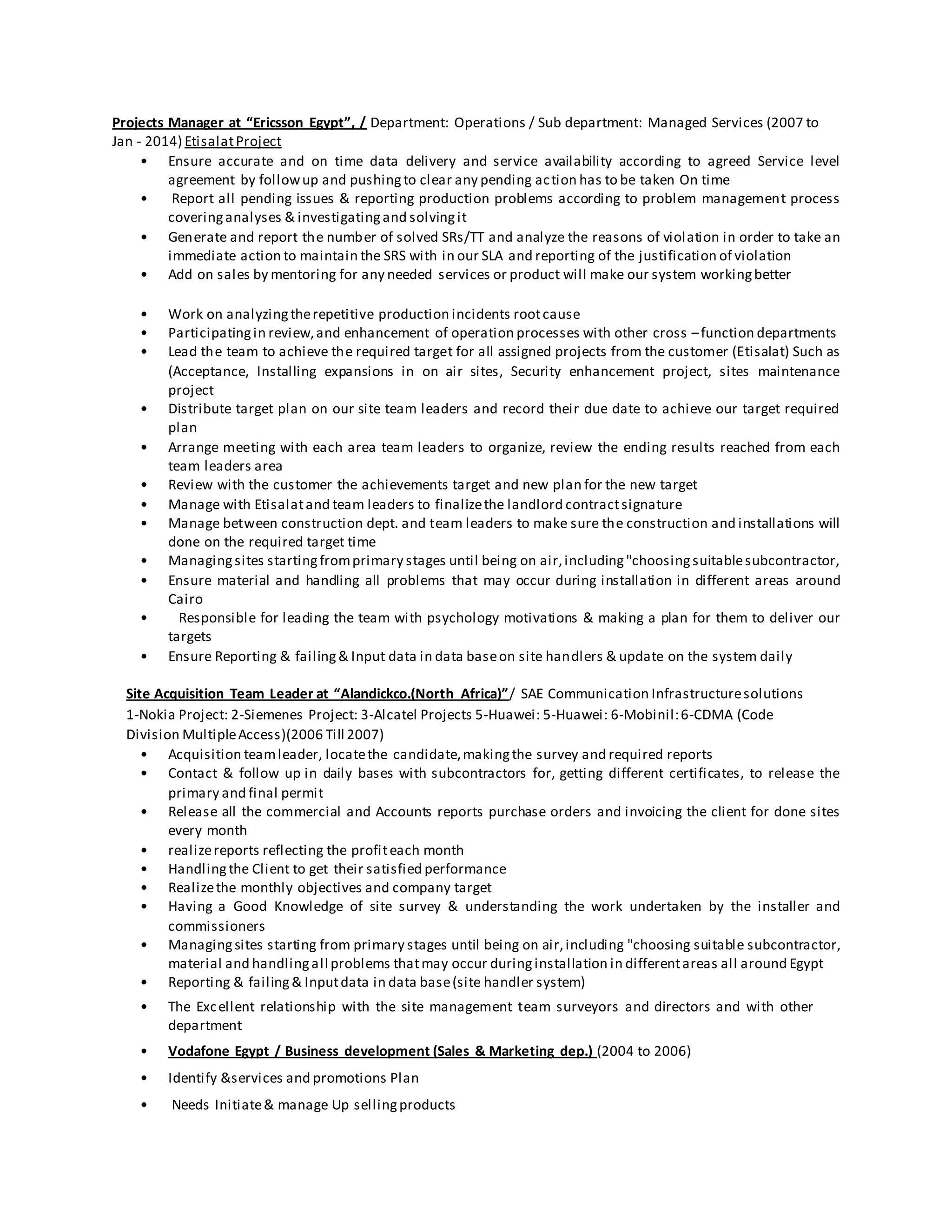 Projects Manager at “Ericsson Egypt”, / Department: Operations / Sub department: Managed Services (2007 to
Jan - 2014) EtisalatProject
• Ensure accurate and on time data delivery and service availability according to agreed Service level
agreement by followup and pushingto clear any pending action has to be taken On time
• Report all pending issues & reporting production problems according to problem management process
coveringanalyses & investigatingand solvingit
• Generate and report the number of solved SRs/TT and analyze the reasons of violation in order to take an
immediate action to maintain the SRS with in our SLA and reporting of the justification of violation
• Add on sales by mentoring for any needed services or product will make our system workingbetter
• Work on analyzingtherepetitive production incidents rootcause
• Participatingin review,and enhancement of operation processes with other cross –function departments
• Lead the team to achieve the required target for all assigned projects from the customer (Etisalat) Such as
(Acceptance, Installing expansions in on air sites, Security enhancement project, sites maintenance
project
• Distribute target plan on our site team leaders and record their due date to achieve our target required
plan
• Arrange meeting with each area team leaders to organize, review the ending results reached from each
team leaders area
• Review with the customer the achievements target and new plan for the new target
• Manage with Etisalatand team leaders to finalizethe landlord contractsignature
• Manage between construction dept. and team leaders to make sure the construction and installations will
done on the required target time
• Managingsites startingfromprimary stages until being on air,including"choosingsuitablesubcontractor,
• Ensure material and handling all problems that may occur during installation in different areas around
Cairo
• Responsible for leading the team with psychology motivations & making a plan for them to deliver our
targets
• Ensure Reporting & failing& Input data in data baseon site handlers & update on the system daily
Site Acquisition Team Leader at “Alandickco.(North Africa)”/ SAE Communication Infrastructuresolutions
1-Nokia Project: 2-Siemenes Project: 3-Alcatel Projects 5-Huawei: 5-Huawei: 6-Mobinil:6-CDMA (Code
Division MultipleAccess)(2006 Till 2007)
• Acquisition teamleader, locatethe candidate,makingthe survey and required reports
• Contact & follow up in daily bases with subcontractors for, getting different certificates, to release the
primary and final permit
• Release all the commercial and Accounts reports purchase orders and invoicing the client for done sites
every month
• realizereports reflecting the profiteach month
• Handlingthe Client to get their satisfied performance
• Realizethe monthly objectives and company target
• Having a Good Knowledge of site survey & understanding the work undertaken by the installer and
commissioners
• Managingsites starting from primary stages until being on air,including "choosing suitable subcontractor,
material and handlingall problems thatmay occur duringinstallation in differentareas all around Egypt
• Reporting & failing& Inputdata in data base(site handler system)
• The Excellent relationship with the site management team surveyors and directors and with other
department
• Vodafone Egypt / Business development (Sales & Marketing dep.) (2004 to 2006)
• Identify &services and promotions Plan
• Needs Initiate& manage Up sellingproducts
 