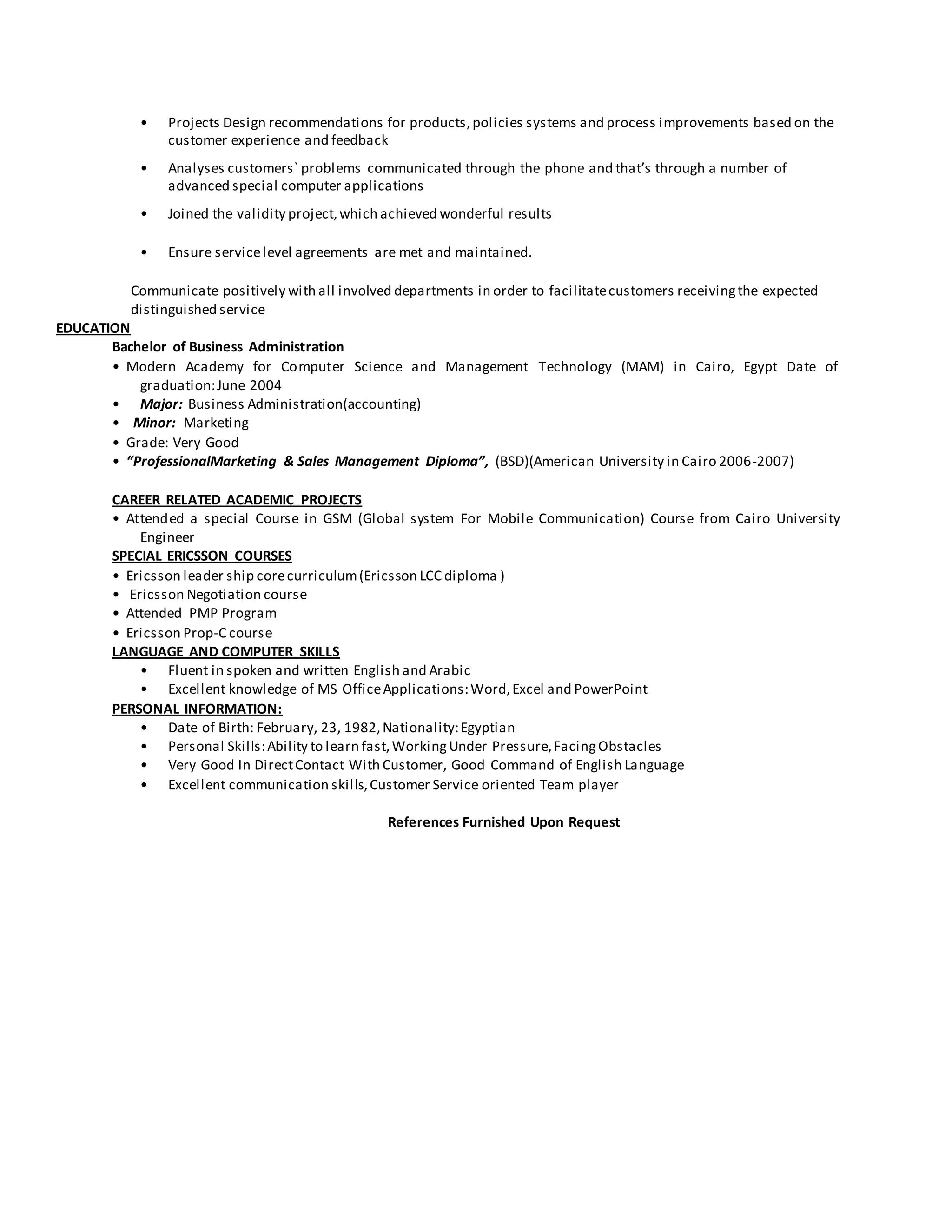 • Projects Design recommendations for products,policies systems and process improvements based on the
customer experience and feedback
• Analyses customers` problems communicated through the phone and that’s through a number of
advanced special computer applications
• Joined the validity project,which achieved wonderful results
• Ensure servicelevel agreements are met and maintained.
Communicate positively with all involved departments in order to facilitatecustomers receivingthe expected
distinguished service
EDUCATION
Bachelor of Business Administration
• Modern Academy for Computer Science and Management Technology (MAM) in Cairo, Egypt Date of
graduation:June 2004
• Major: Business Administration(accounting)
• Minor: Marketing
• Grade: Very Good
• “ProfessionalMarketing & Sales Management Diploma”, (BSD)(American University in Cairo 2006-2007)
CAREER RELATED ACADEMIC PROJECTS
• Attended a special Course in GSM (Global system For Mobile Communication) Course from Cairo University
Engineer
SPECIAL ERICSSON COURSES
• Ericsson leader ship corecurriculum(Ericsson LCC diploma )
• Ericsson Negotiation course
• Attended PMP Program
• Ericsson Prop-C course
LANGUAGE AND COMPUTER SKILLS
• Fluent in spoken and written English and Arabic
• Excellent knowledge of MS OfficeApplications:Word,Excel and PowerPoint
PERSONAL INFORMATION:
• Date of Birth: February, 23, 1982,Nationality:Egyptian
• Personal Skills:Ability to learn fast,WorkingUnder Pressure,FacingObstacles
• Very Good In DirectContact With Customer, Good Command of English Language
• Excellent communication skills,Customer Service oriented Team player
References Furnished Upon Request
 