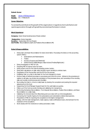 Rakesh Kumar
Email:- rakesh.n7095@gmail.com
Mobile:- +91- 7798636194
Career Objective:
To constantlycontribute tothe growthof the organizationinregardstoclientsatisfactionand
capital appreciation throughself-growthbyconsistentperformance inateam
Work Experience:
Company: State Street Syntel services Private Limited
Designation: Senior Associate
Duration – September 2011 to Present
Job Profile –Reconciliations (Cash and Positions Reconciliations IM)
Roles & Responsibilities:
 Doing Cash and Asset Reconciliation for state street Bank. Processing the below on the accounting
system (MCH):-
 Subscriptions and Redemptions
 Trades
 Income (Coupons and Dividends)
 COACS Events (DRIP/Merger/ Class Actions/Tenders/Rights/etc)
 Doing investigation in MCH & TLM.
 Preparing MIS & Volume tracer for team.
 Doing review work for the team & preparing review tracker.
 Doing NAV calculations on daily basis and NAV report sending to onshore team.
 Preparation of the Process flow and the DTP for the process.
 Publishing Cash on a day to day basis for the fund managers to invest.
 Perform tasks of defined processes or procedures and check for errors. Adhere to the procedures in
relation to all tasks, key stroke documentation of the processes done, and ownership of the monthly,
daily and weekly control process and checklists
 Reconciling the Cash in a fund on daily basis by clearing the exceptions and posting the required
adjustments in the fund.
 Supporting the Fund Manager Support team for the cash balances queries.
 Follow up of the fund accounts checking and validating the transactions.
 Performing Derivatives Reconciliation, Term Deposit Reconciliation, Position Reconciliation, and Repo
Reconciliation on a daily basis.
 Validating the interest rates from Bloomberg and euro-clear with our internal application.
 Contacting the Transfer Agency for the subscriptions and redemptions related discrepancies.
 Preparation of MIS for reporting the exceptions to the higher management.
 Liaising with the Cash management, trade capture, trade confirmations team, internal team for the
resolution of the exceptions.
 Work closely with the reviewers on various processes / tasks
 