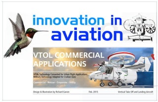 20202020
innovation in
aviation20202020aviation2020
Design & Illustration by Richard Garvin Feb. 2015 Vertical Take Off and Landing Aircraft
VTOL Commercial
Applications
VTOL Technology Converted for Urban Flight Applications
Military Technology Adapted for Civilian Uses
!
Commercial - Rescue - Corporate - Utility
 