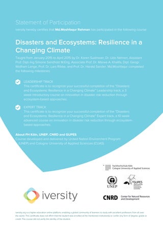 Statement of Participation
iversity hereby certifies that Md.Moshfaqur Rahman has participated in the following course:
Disasters and Ecosystems: Resilience in a
Changing Climate
Taught from January 2015 to April 2015 by Dr. Karen Sudmeier, Dr. Udo Nehren, Assistant
Prof. Dipl.-Ing Simone Sandholz M.Eng, Associate Prof. Dr. Marwa A. Khalifa, Dipl. Geogr.
Wolfram Lange, Prof. Dr. Lars Ribbe, and Prof. Dr. Harald Sander. Md.Moshfaqur completed
the following milestones:
LEADERSHIP TRACK
This certificate is to recognize your successful completion of the “Disasters
and Ecosystems: Resilience in a Changing Climate” Leadership track, a 3
week introductory course on innovation in disaster risk reduction through
ecosystem-based approaches.
EXPERT TRACK
This certificate is to recognize your successful completion of the “Disasters
and Ecosystems: Resilience in a Changing Climate” Expert track, a 10 week
advanced course on innovation in disaster risk reduction through ecosystem-
based approaches.
About FH Köln, UNEP, CNRD and GUPES
Course developed and delivered by United Nation Environment Program
... (UNEP) and Cologne University of Applied Sciences (CUAS)
iversity.org is a higher education online platform, enabling a global community of learners to study with excellent professors from all over
the world. This certificate does not affirm that the student was enrolled at the mentioned institution(s) or confer any form of degree, grade or
credit. The course did not verify the identity of the student.
 
