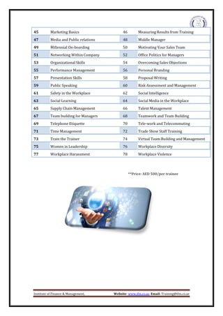 Institute of Finance & Management, Website: www.ifm.co.ae, Email: Training@ifm.co.ae
**Price: AED 500/per trainee
45 Marketing Basics 46 Measuring Results from Training
47 Media and Public relations 48 Middle Manager
49 Millennial On-boarding 50 Motivating Your Sales Team
51 Networking Within Company 52 Office Politics for Managers
53 Organizational Skills 54 Overcoming Sales Objections
55 Performance Management 56 Personal Branding
57 Presentation Skills 58 Proposal Writing
59 Public Speaking 60 Risk Assessment and Management
61 Safety in the Workplace 62 Social Intelligence
63 Social Learning 64 Social Media in the Workplace
65 Supply Chain Management 66 Talent Management
67 Team building for Managers 68 Teamwork and Team Building
69 Telephone Etiquette 70 Tele-work and Telecommuting
71 Time Management 72 Trade Show Staff Training
73 Train the Trainer 74 Virtual Team Building and Management
75 Women in Leadership 76 Workplace Diversity
77 Workplace Harassment 78 Workplace Violence
 
