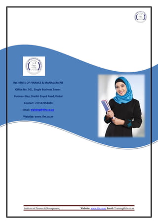 Institute of Finance & Management, Website: www.ifm.co.ae, Email: Training@ifm.co.ae
INSTITUTE OF FINANCE & MANAGEMENT
Office No. 501, Single Business Tower,
Business Bay, Sheikh Zayed Road, Dubai
Contact: +97147058404
Email: training@ifm.co.ae
Website: www.ifm.co.ae
 