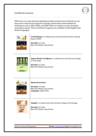 Institute of Finance & Management, Website: www.ifm.co.ae, Email: Training@ifm.co.ae
Certificate Courses
IFM strives to create and issue globally portable professional certifications and
hence have entered into long term strategic partnerships with multilateral
institutions such as IIRA, IICRA, and IIIW which are unique in terms of quality
and subject matter. These Certificate Programs are available in both English and
Arabic Languages.
Credit Ratings: In collaboration with International Islamic Rating
Agency (IIRA)
Duration: 4-5 days
Fee: AED 500/per day/trainee
Islamic Banker Certificate: In collaboration with Emirates College
of Technology
Duration: 4-5 days
Fee: AED 500/per day/trainee
Sharia Governance
Duration: 4-5 days
Fee: AED 500/per day/trainee
Language: English Only
Takaful : In collaboration with Emirates College of Technology
Duration: 4-5 days
Fee: AED 500/per day/trainee
 