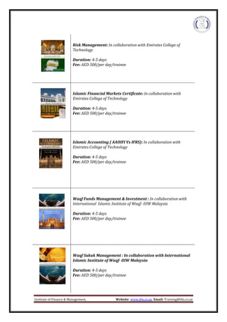 Institute of Finance & Management, Website: www.ifm.co.ae, Email: Training@ifm.co.ae
Risk Management: In collaboration with Emirates College of
Technology
Duration: 4-5 days
Fee: AED 500/per day/trainee
Islamic Financial Markets Certificate: In collaboration with
Emirates College of Technology
Duration: 4-5 days
Fee: AED 500/per day/trainee
Islamic Accounting ( AAOIFI Vs IFRS): In collaboration with
Emirates College of Technology
Duration: 4-5 days
Fee: AED 500/per day/trainee
Waqf Funds Management & Investment : In collaboration with
International Islamic Institute of Waqf- IIIW Malaysia
Duration: 4-5 days
Fee: AED 500/per day/trainee
Waqf Sukuk Management : In collaboration with International
Islamic Institute of Waqf- IIIW Malaysia
Duration: 4-5 days
Fee: AED 500/per day/trainee
 