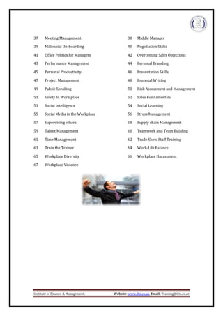 Institute of Finance & Management, Website: www.ifm.co.ae, Email: Training@ifm.co.ae
37 Meeting Management 38 Middle Manager
39 Millennial On-boarding 40 Negotiation Skills
41 Office Politics for Managers 42 Overcoming Sales Objections
43 Performance Management 44 Personal Branding
45 Personal Productivity 46 Presentation Skills
47 Project Management 48 Proposal Writing
49 Public Speaking 50 Risk Assessment and Management
51 Safety In Work place 52 Sales Fundamentals
53 Social Intelligence 54 Social Learning
55 Social Media in the Workplace 56 Stress Management
57 Supervising others 58 Supply chain Management
59 Talent Management 60 Teamwork and Team Building
61 Time Management 62 Trade Show Staff Training
63 Train the Trainer 64 Work-Life Balance
65 Workplace Diversity 66 Workplace Harassment
67 Workplace Violence
 