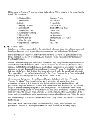Malian guitarist Boubacar Traore is probably the best loved African guitarist in the world. Here he
is with “Mariama Kaba”.
20. Mariama Kaba Boubacar Traore
21. Tenuousness Andrew Bird
22. Cindy Preston Fulp
23. Tree By The River Iron and Wine
24. When I'm 64 The Del McCoury Band
25. Looking for a Love J. Geils Band
26. Rolling and Tumbling R.L. Burnside
27. Blue and Evil Joe Bonamassa
28. My Kind of Hell Elton John and Leon Russell
29. I Saw the Light Spoon
30. Lights Inside This Dream Julia Stone
LARRY – Voice Track 4
Julia Stone is best known as one half of the Australian brother and sister indie folk duo Angus and
Julia Stone. From her newly released, first solo album, that was “Lights inside This Dream”.
Illinois-based singer-songwriter Andrew Bird has mastered the violin, the guitar, the mandolin,
the glockenspiel, and the art of whistling. After Boubacar Traore, we heard Bird’s “Tenousness”
from his 2009 album.
African-American banjo player Preston Fulp came from a long family line of string band musicians
in Winston Salem North Carolina. When he tried to record in the 20’s and 30’s, the record labels
regarded that kind of music as hillbilly and wouldn’t sign black artists so he went more in a blues
direction so his recordings could be released as race records. We heard Preston Fulp with the old
folk song “Cindy”. After that, alt folkie Sam Beam, who records under the name Iron & Wine with
“Tree by the River” from his brand new album Kiss Each Other Clean and Del McCoury and the Del
McCoury band with a bluegrass cover of the Beatles’ “When I’m 64”.
Also in that set, the legendary Boston blues and boogie J Geils Band with their 1971 single
“Looking For A Love”. Then I played the late North Mississippi hill country blues singer,
songwriter, and guitarist R. L. Burnside with “Rolling and Tumbling”. We heard blues rock
guitarist and singer Joe Bonamassa from his most recent album with “Blue and Evil”. For the last
couple of months I’ve been playing tracks from Elton John and Leon Russell’s hit Union album
which served to bring Russell out of the shadows and back to the prominence he had as a rock star
in the seventies. This time, we heard Elton and Leon with “My Kind of Hell”. Also in that set, the
Austin indie rock band Spoon with a track from their recent album Transference , “I Saw the Light”.
One more hour to go on this week’s Rootin’ Around with Larry Yurdin. This is listener-sponsored
taintradio.org.
In the next two sets we’ll be featuring some once loved but largely forgotten bands and
performers. Love was an LA rock group of the late 1960s and early 1970s led by singer,
3
 