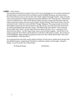 LARRY – Voice Track 6
The great Reverend Al Green with his 70’s soul hit “Love and Happiness”. In a set that started with
the band Spirit, we then heard from Cat Mother and the All Night Newsboys, the house band at
New York’s Electric Circus in the late 60’s with “Strike a Match And Light Another”. Then, from the
same period, I played LA singer/songwriter/comedian Biff Rose with “Buzz the Fuzz”, followed by
a buzz of a different sort – New Yorker Buzzy Linhart who had a strong cult following in the late
sixties and early seventies but never quite made it. We heard Buzzy’s best known song, “(You Got
to Have) Friends”, which he wrote with Mark “Moogy” Klingman. The song was later covered by
Bette Midler and became her de facto theme song. After Buzzy, one of the best of San Francisco’s
so-called psychedelic bands of the late sixties – the Moby Grape with “Omaha”. Also in that set,
Elvis Costello with “Alison”, the hit single off his first album, My Aim Is True – released in 1977.
And from Steve Wynn – not the Vegas casino owner and real estate magnate – but the New York
singer/songwriter Steve Wynn and the Miracle 3 with their 1990 single “Carolyn”. Also in that set,
from Philadelphia singer/songwriter/guitarist Amos Lee’s 2011 album Mission Bell, a duet with
Lucinda Williams, “Clear Blue Eyes”.
As we approach the end of this week’s edition of Rootin’ Around, here’s another bit of novelty, this
time Rick Derringer’s original band The McCoy’s with their number one hit single – Hang On
Sloopy. I’m Larry Yurdin. See Ya Next Week.
49. Hang On Sloopy The McCoys
5
 