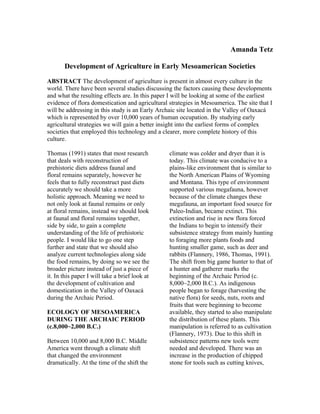 Amanda Tetz
Development of Agriculture in Early Mesoamerican Societies
ABSTRACT The development of agriculture is present in almost every culture in the
world. There have been several studies discussing the factors causing these developments
and what the resulting effects are. In this paper I will be looking at some of the earliest
evidence of flora domestication and agricultural strategies in Mesoamerica. The site that I
will be addressing in this study is an Early Archaic site located in the Valley of Oaxacá
which is represented by over 10,000 years of human occupation. By studying early
agricultural strategies we will gain a better insight into the earliest forms of complex
societies that employed this technology and a clearer, more complete history of this
culture.
Thomas (1991) states that most research
that deals with reconstruction of
prehistoric diets address faunal and
floral remains separately, however he
feels that to fully reconstruct past diets
accurately we should take a more
holistic approach. Meaning we need to
not only look at faunal remains or only
at floral remains, instead we should look
at faunal and floral remains together,
side by side, to gain a complete
understanding of the life of prehistoric
people. I would like to go one step
further and state that we should also
analyze current technologies along side
the food remains, by doing so we see the
broader picture instead of just a piece of
it. In this paper I will take a brief look at
the development of cultivation and
domestication in the Valley of Oaxacá
during the Archaic Period.
ECOLOGY OF MESOAMERICA
DURING THE ARCHAIC PERIOD
(c.8,000~2,000 B.C.)
Between 10,000 and 8,000 B.C. Middle
America went through a climate shift
that changed the environment
dramatically. At the time of the shift the
climate was colder and dryer than it is
today. This climate was conducive to a
plains-like environment that is similar to
the North American Plains of Wyoming
and Montana. This type of environment
supported various megafauna, however
because of the climate changes these
megafauna, an important food source for
Paleo-Indian, became extinct. This
extinction and rise in new flora forced
the Indians to begin to intensify their
subsistence strategy from mainly hunting
to foraging more plants foods and
hunting smaller game, such as deer and
rabbits (Flannery, 1986, Thomas, 1991).
The shift from big game hunter to that of
a hunter and gatherer marks the
beginning of the Archaic Period (c.
8,000~2,000 B.C.). As indigenous
people began to forage (harvesting the
native flora) for seeds, nuts, roots and
fruits that were beginning to become
available, they started to also manipulate
the distribution of these plants. This
manipulation is referred to as cultivation
(Flannery, 1973). Due to this shift in
subsistence patterns new tools were
needed and developed. There was an
increase in the production of chipped
stone for tools such as cutting knives,
 