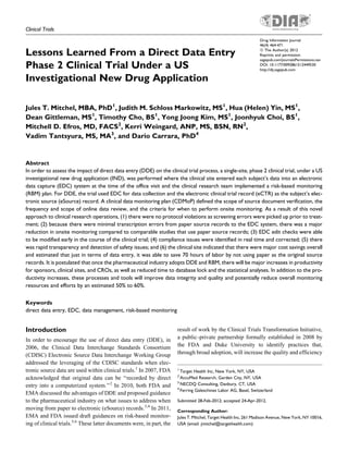 Clinical Trials
Lessons Learned From a Direct Data Entry
Phase 2 Clinical Trial Under a US
Investigational New Drug Application
Jules T. Mitchel, MBA, PhD1
, Judith M. Schloss Markowitz, MS1
, Hua (Helen) Yin, MS1
,
Dean Gittleman, MS1
, Timothy Cho, BS1
, Yong Joong Kim, MS1
, Joonhyuk Choi, BS1
,
Mitchell D. Efros, MD, FACS2
, Kerri Weingard, ANP, MS, BSN, RN2
,
Vadim Tantsyura, MS, MA3
, and Dario Carrara, PhD4
Abstract
In order to assess the impact of direct data entry (DDE) on the clinical trial process, a single-site, phase 2 clinical trial, under a US
investigational new drug application (IND), was performed where the clinical site entered each subject’s data into an electronic
data capture (EDC) system at the time of the office visit and the clinical research team implemented a risk-based monitoring
(RBM) plan. For DDE, the trial used EDC for data collection and the electronic clinical trial record (eCTR) as the subject’s elec-
tronic source (eSource) record. A clinical data monitoring plan (CDMoP) defined the scope of source document verification, the
frequency and scope of online data review, and the criteria for when to perform onsite monitoring. As a result of this novel
approach to clinical research operations, (1) there were no protocol violations as screening errors were picked up prior to treat-
ment; (2) because there were minimal transcription errors from paper source records to the EDC system, there was a major
reduction in onsite monitoring compared to comparable studies that use paper source records; (3) EDC edit checks were able
to be modified early in the course of the clinical trial; (4) compliance issues were identified in real time and corrected; (5) there
was rapid transparency and detection of safety issues; and (6) the clinical site indicated that there were major cost savings overall
and estimated that just in terms of data entry, it was able to save 70 hours of labor by not using paper as the original source
records. It is postulated that once the pharmaceutical industry adopts DDE and RBM, there will be major increases in productivity
for sponsors, clinical sites, and CROs, as well as reduced time to database lock and the statistical analyses. In addition to the pro-
ductivity increases, these processes and tools will improve data integrity and quality and potentially reduce overall monitoring
resources and efforts by an estimated 50% to 60%.
Keywords
direct data entry, EDC, data management, risk-based monitoring
Introduction
In order to encourage the use of direct data entry (DDE), in
2006, the Clinical Data Interchange Standards Consortium
(CDISC) Electronic Source Data Interchange Working Group
addressed the leveraging of the CDISC standards when elec-
tronic source data are used within clinical trials.1
In 2007, FDA
acknowledged that original data can be ‘‘recorded by direct
entry into a computerized system.’’2
In 2010, both FDA and
EMA discussed the advantages of DDE and proposed guidance
to the pharmaceutical industry on what issues to address when
moving from paper to electronic (eSource) records.3,4
In 2011,
EMA and FDA issued draft guidances on risk-based monitor-
ing of clinical trials.5,6
These latter documents were, in part, the
result of work by the Clinical Trials Transformation Initiative,
a public–private partnership formally established in 2008 by
the FDA and Duke University to identify practices that,
through broad adoption, will increase the quality and efficiency
1
Target Health Inc, New York, NY, USA
2
AccuMed Research, Garden City, NY, USA
3
NECDQ Consulting, Danbury, CT, USA
4
Ferring Galeschines Labor AG, Basel, Switzerland
Submitted 28-Feb-2012; accepted 24-Apr-2012.
Corresponding Author:
Jules T. Mitchel, Target Health Inc, 261 Madison Avenue, New York, NY 10016,
USA (email: jmitchel@targethealth.com)
Drug Information Journal
46(4) 464-471
ª The Author(s) 2012
Reprints and permission:
sagepub.com/journalsPermissions.nav
DOI: 10.1177/0092861512449530
http://dij.sagepub.com
 