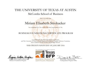 THE UNIVERSITY OF TEXAS AT AUSTIN
Miriam Elisabeth Strohacker
McCombs School of Business
This is to certify that
has completed all of the courses and other requirements of the
BUSINESS FOUNDATIONS CERTIFICATE PROGRAM
as established by the McCombs School of Business
and The University of Texas at Austin Business Foundations Program Advisory Committee
and is entitled to all the benefits and privileges thereof.
THIS TWENTY-NINTH DAY OF JANUARY 2016
Regina Wilson Hughes, Director
Business Foundations Program
David Platt, Associate Dean
Undergraduate Program Office
 